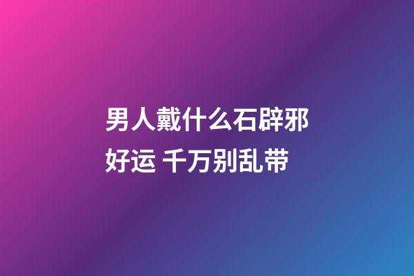 男人戴什么石辟邪好运 千万别乱带